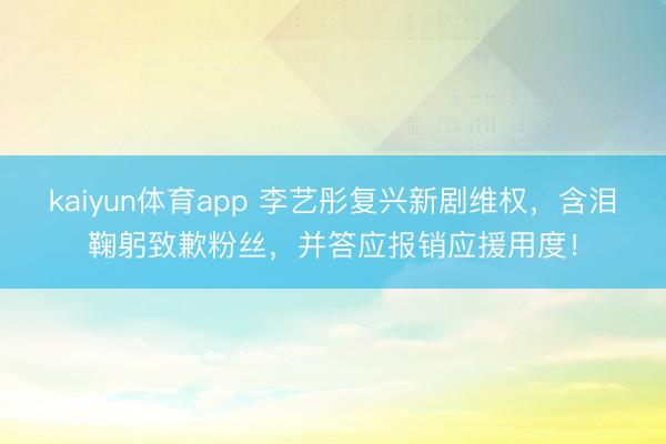kaiyun体育app 李艺彤复兴新剧维权，含泪鞠躬致歉粉丝，并答应报销应援用度！