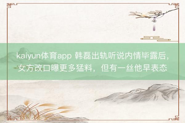 kaiyun体育app 韩磊出轨听说内情毕露后，女方改口曝更多猛料，但有一丝他早表态