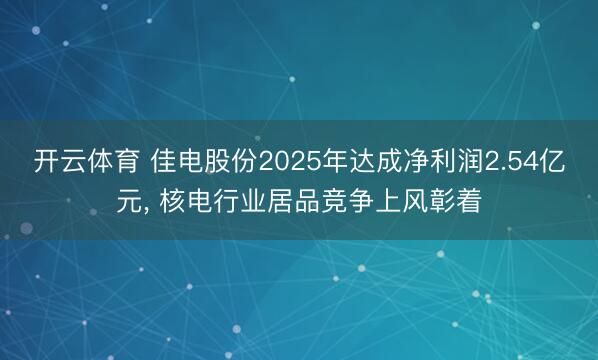 开云体育 佳电股份2025年达成净利润2.54亿元, 核电行业居品竞争上风彰着
