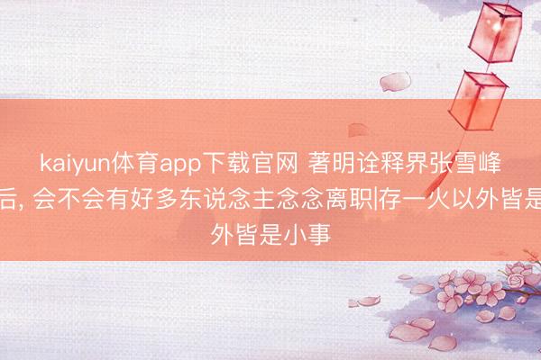 kaiyun体育app下载官网 著明诠释界张雪峰物化后, 会不会有好多东说念主念念离职|存一火以外皆是小事