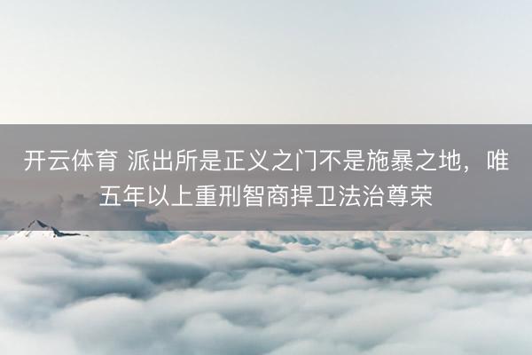 开云体育 派出所是正义之门不是施暴之地，唯五年以上重刑智商捍卫法治尊荣