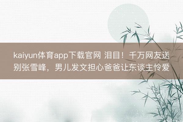 kaiyun体育app下载官网 泪目！千万网友送别张雪峰，男儿发文担心爸爸让东谈主怜爱