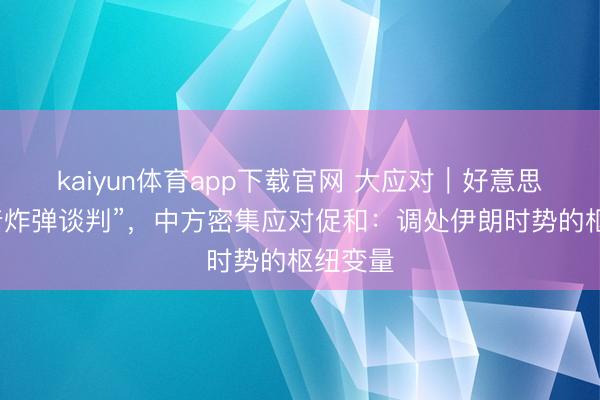 kaiyun体育app下载官网 大应对｜好意思国“带着炸弹谈判”，中方密集应对促和：调处伊朗时势的枢纽变量