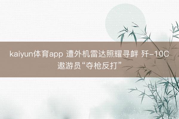 kaiyun体育app 遭外机雷达照耀寻衅 歼-10C遨游员“夺枪反打”