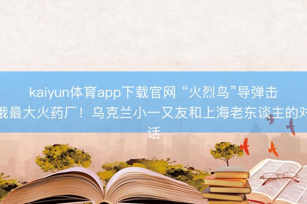kaiyun体育app下载官网 “火烈鸟”导弹击中俄最大火药厂！乌克兰小一又友和上海老东谈主的对话