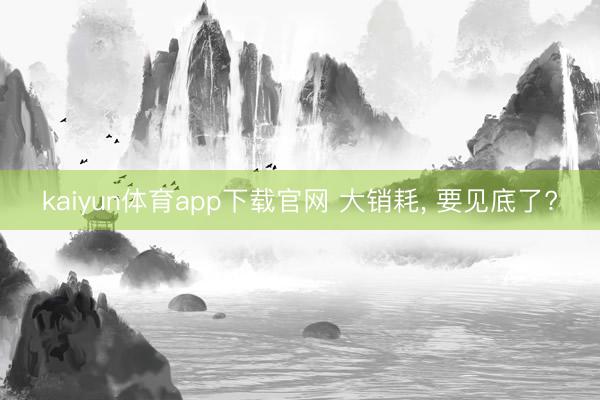 kaiyun体育app下载官网 大销耗, 要见底了?