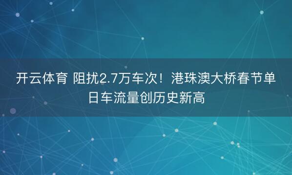 开云体育 阻扰2.7万车次！港珠澳大桥春节单日车流量创历史新高