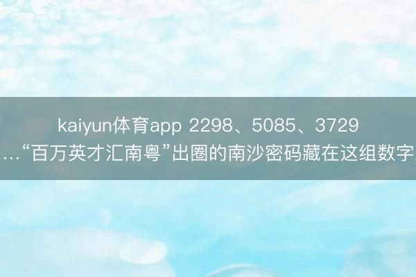kaiyun体育app 2298、5085、3729……“百万英才汇南粤”出圈的南沙密码藏在这组数字里