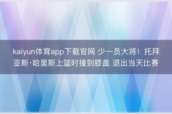 kaiyun体育app下载官网 少一员大将！托拜亚斯·哈里斯上篮时撞到膝盖 退出当天比赛
