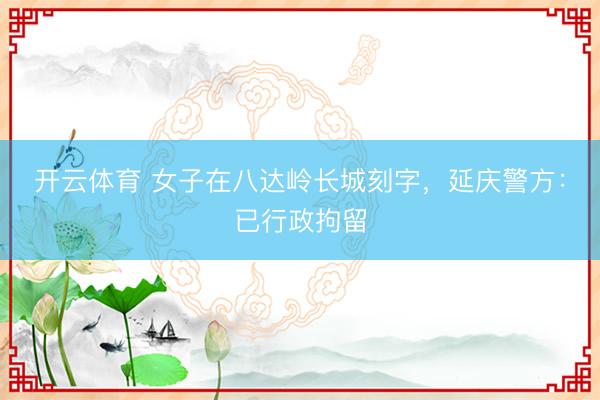 开云体育 女子在八达岭长城刻字，延庆警方：已行政拘留