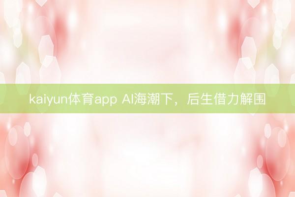 kaiyun体育app AI海潮下,后生借力解围