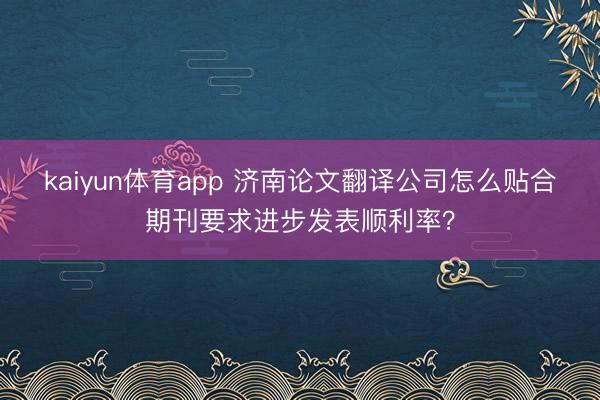 kaiyun体育app 济南论文翻译公司怎么贴合期刊要求进步发表顺利率？