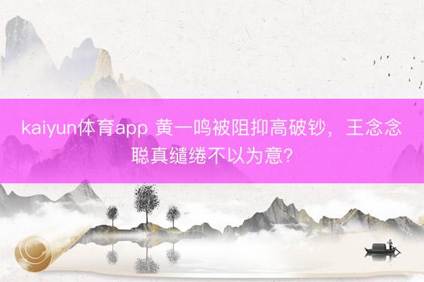 kaiyun体育app 黄一鸣被阻抑高破钞,王念念聪真缱绻不以为意?