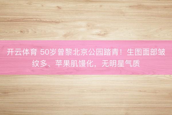 开云体育 50岁曾黎北京公园踏青！生图面部皱纹多、苹果肌馒化，无明星气质