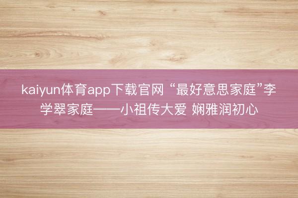 kaiyun体育app下载官网 “最好意思家庭”李学翠家庭——小祖传大爱 娴雅润初心