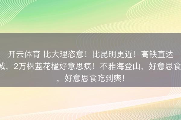 开云体育 比大理恣意!比昆明更近!高铁直达阳光小城,2万株蓝花楹好意思疯!不雅海登山,好意思食吃到爽!