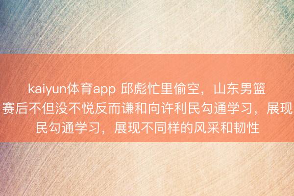 kaiyun体育app 邱彪忙里偷空，山东男篮缺憾输给辽宁男篮，赛后不但没不悦反而谦和向许利民勾通学习，展现不同样的风采和韧性