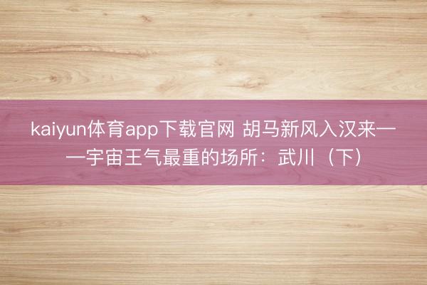 kaiyun体育app下载官网 胡马新风入汉来——宇宙王气最重的场所：武川（下）