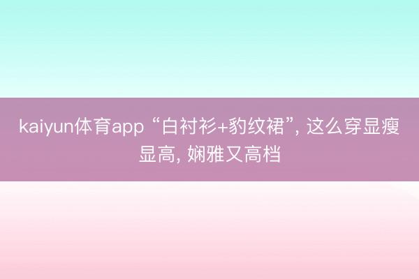 kaiyun体育app “白衬衫+豹纹裙”， 这么穿显瘦显高，<a href=