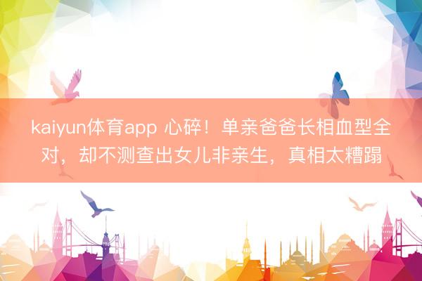 kaiyun体育app 心碎！单亲爸爸长相血型全对，却不测查出女儿非亲生，真相太糟蹋