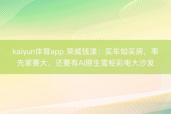 kaiyun体育app 荣威钱漾：买车如买房，率先家要大，还要有AI原生雪柜彩电大沙发