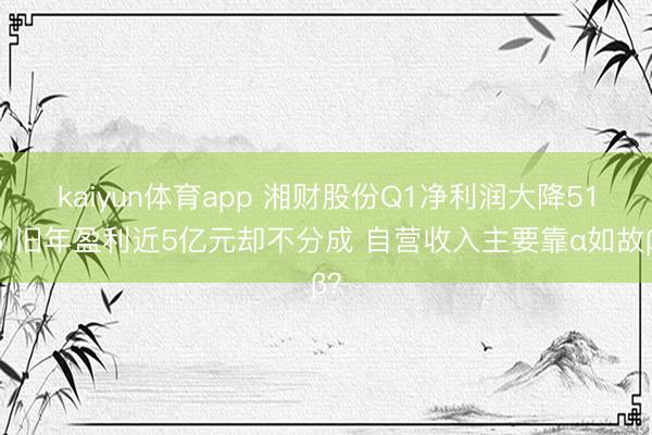 kaiyun体育app 湘财股份Q1净利润大降51% 旧年盈利近5亿元却不分成 自营收入主要靠α如故β？