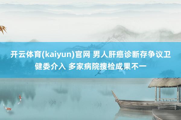 开云体育(kaiyun)官网 男人肝癌诊断存争议卫健委介入 多家病院搜检成果不一