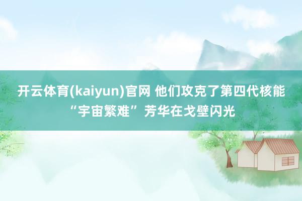 开云体育(kaiyun)官网 他们攻克了第四代核能“宇宙繁难” 芳华在戈壁闪光