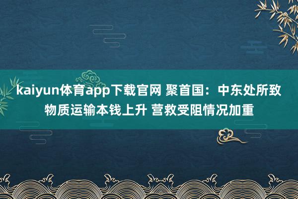 kaiyun体育app下载官网 聚首国：中东处所致物质运输本钱上升 营救受阻情况加重