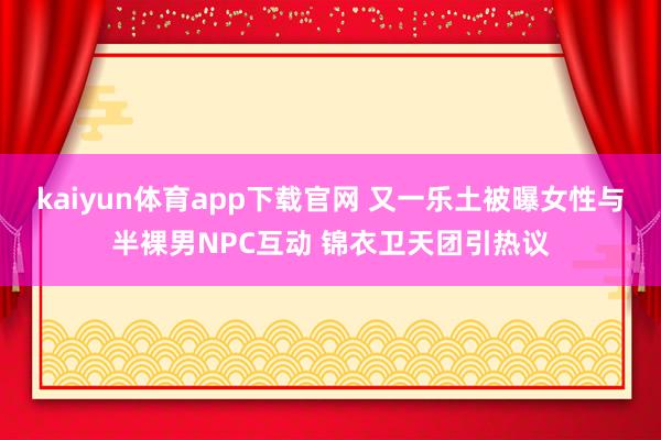 kaiyun体育app下载官网 又一乐土被曝女性与半裸男NPC互动 锦衣卫天团引热议