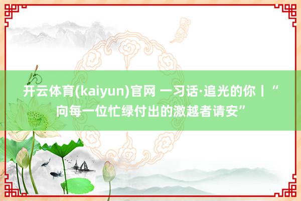 开云体育(kaiyun)官网 一习话·追光的你丨“向每一位忙绿付出的激越者请安”