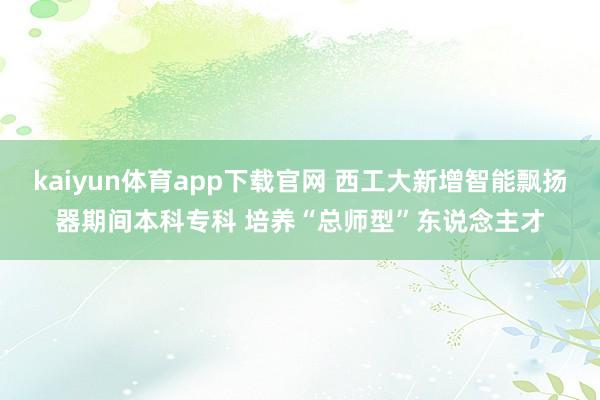 kaiyun体育app下载官网 西工大新增智能飘扬器期间本科专科 培养“总师型”东说念主才