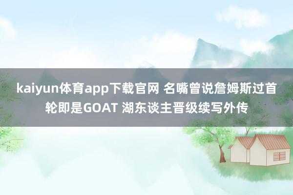 kaiyun体育app下载官网 名嘴曾说詹姆斯过首轮即是GOAT 湖东谈主晋级续写外传