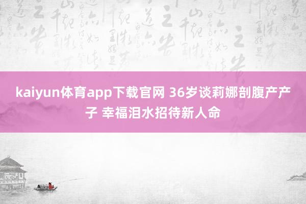 kaiyun体育app下载官网 36岁谈莉娜剖腹产产子 幸福泪水招待新人命