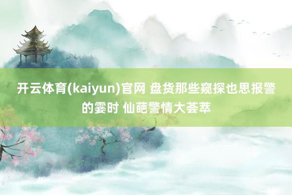 开云体育(kaiyun)官网 盘货那些窥探也思报警的霎时 仙葩警情大荟萃