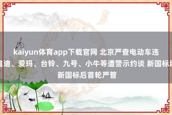 kaiyun体育app下载官网 北京严查电动车违法改装,雅迪、爱玛、台铃、九号、小牛等遭警示约谈 新国标后首轮严管