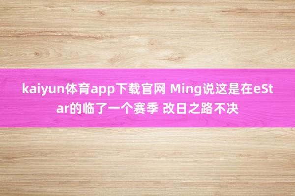 kaiyun体育app下载官网 Ming说这是在eStar的临了一个赛季 改日之路不决