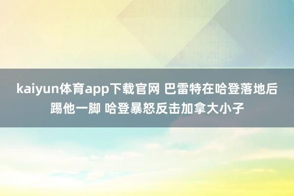 kaiyun体育app下载官网 巴雷特在哈登落地后踢他一脚 哈登暴怒反击加拿大小子