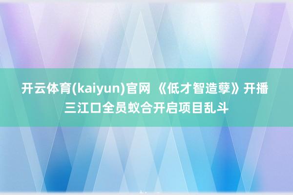 开云体育(kaiyun)官网 《低才智造孽》开播 三江口全员蚁合开启项目乱斗