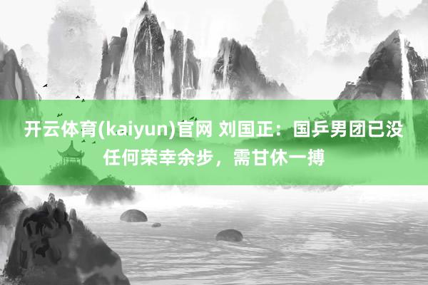 开云体育(kaiyun)官网 刘国正：国乒男团已没任何荣幸余步，需甘休一搏