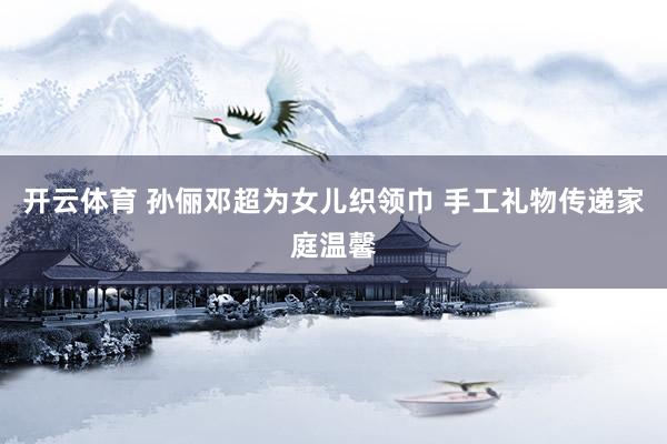 开云体育 孙俪邓超为女儿织领巾 手工礼物传递家庭温馨