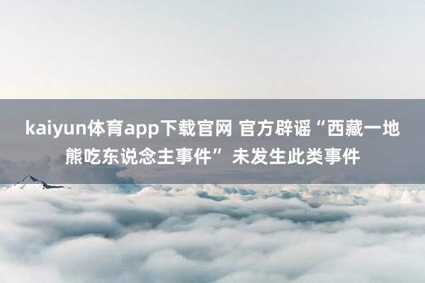 kaiyun体育app下载官网 官方辟谣“西藏一地熊吃东说念主事件” 未发生此类事件