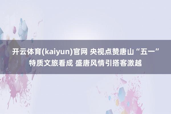 开云体育(kaiyun)官网 央视点赞唐山“五一”特质文旅看成 盛唐风情引搭客激越