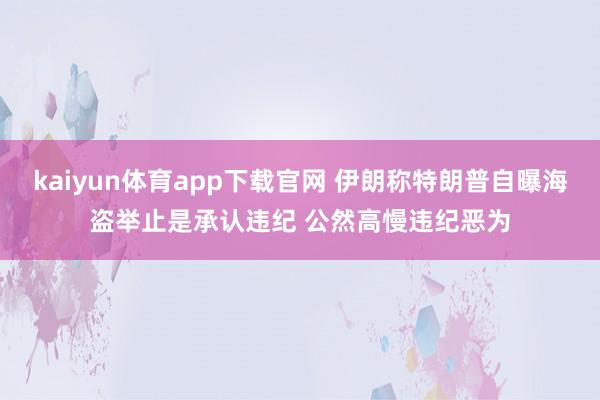 kaiyun体育app下载官网 伊朗称特朗普自曝海盗举止是承认违纪 公然高慢违纪恶为