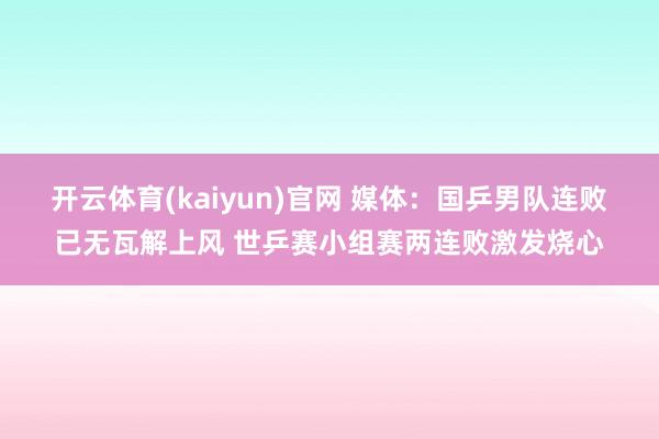 开云体育(kaiyun)官网 媒体：国乒男队连败已无瓦解上风 世乒赛小组赛两连败激发烧心