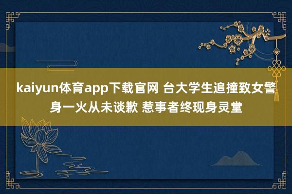 kaiyun体育app下载官网 台大学生追撞致女警身一火从未谈歉 惹事者终现身灵堂