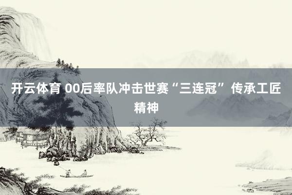 开云体育 00后率队冲击世赛“三连冠” 传承工匠精神