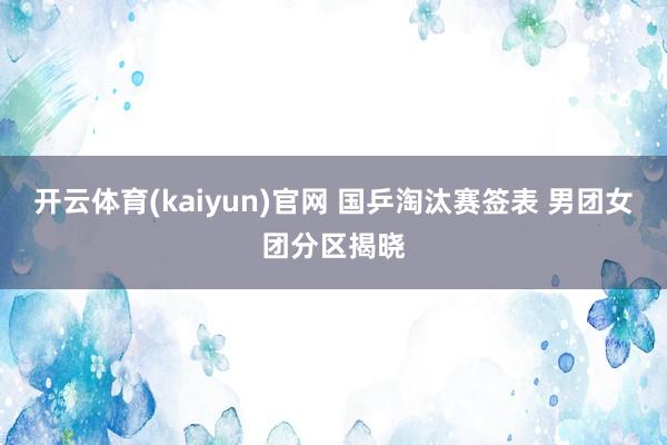 开云体育(kaiyun)官网 国乒淘汰赛签表 男团女团分区揭晓