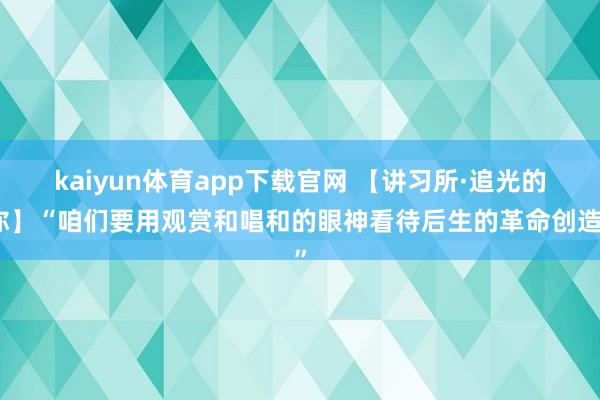 kaiyun体育app下载官网 【讲习所·追光的你】“咱们要用观赏和唱和的眼神看待后生的革命创造”