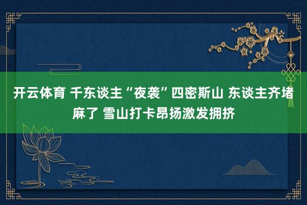 开云体育 千东谈主“夜袭”四密斯山 东谈主齐堵麻了 雪山打卡昂扬激发拥挤